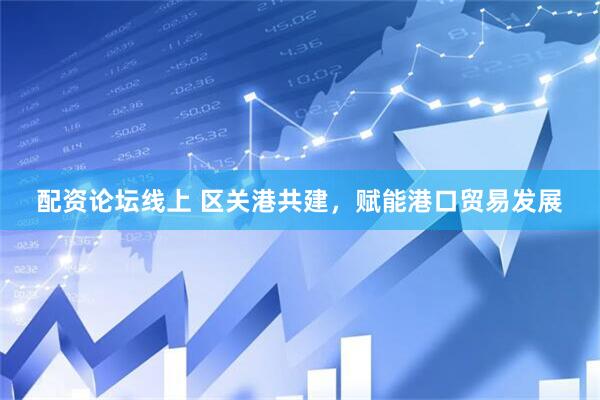 配资论坛线上 区关港共建，赋能港口贸易发展