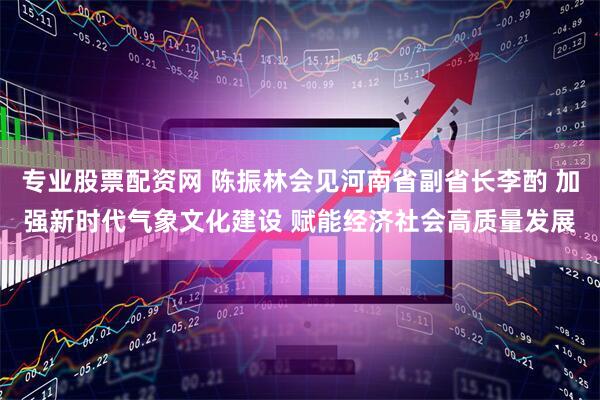 专业股票配资网 陈振林会见河南省副省长李酌 加强新时代气象文化建设 赋能经济社会高质量发展