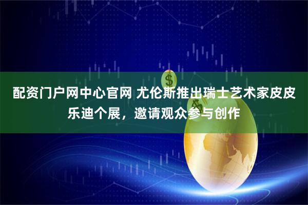配资门户网中心官网 尤伦斯推出瑞士艺术家皮皮乐迪个展，邀请观众参与创作