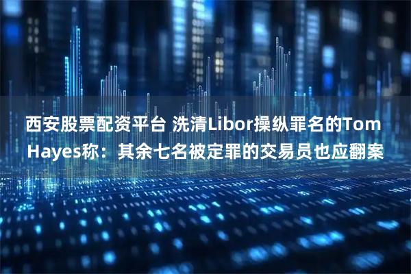 西安股票配资平台 洗清Libor操纵罪名的Tom Hayes称：其余七名被定罪的交易员也应翻案