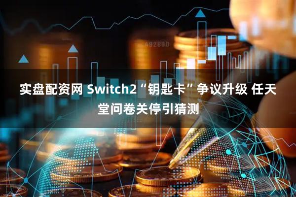 实盘配资网 Switch2“钥匙卡”争议升级 任天堂问卷关停引猜测