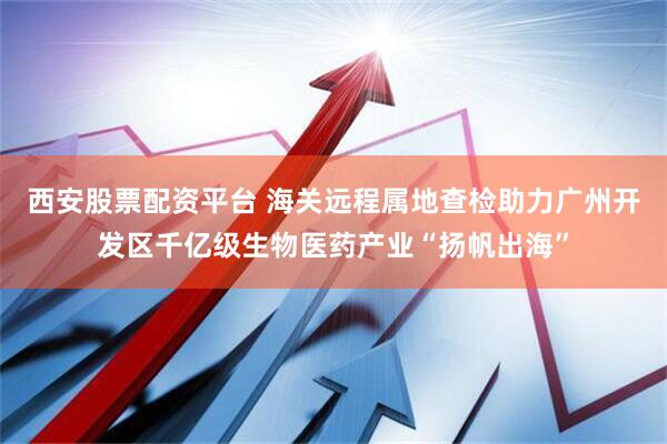 西安股票配资平台 海关远程属地查检助力广州开发区千亿级生物医药产业“扬帆出海”