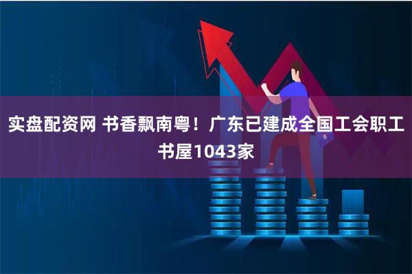 实盘配资网 书香飘南粤！广东已建成全国工会职工书屋1043家