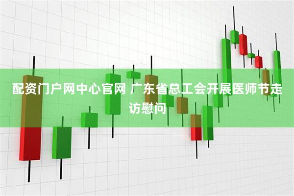 配资门户网中心官网 广东省总工会开展医师节走访慰问