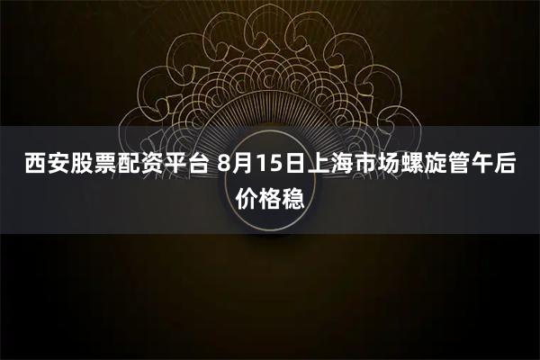 西安股票配资平台 8月15日上海市场螺旋管午后价格稳