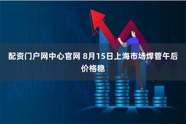 配资门户网中心官网 8月15日上海市场焊管午后价格稳