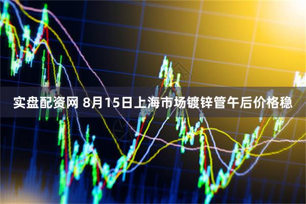 实盘配资网 8月15日上海市场镀锌管午后价格稳