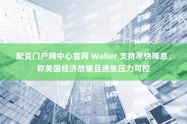 配资门户网中心官网 Waller 支持尽快降息，称美国经济放缓且通胀压力可控
